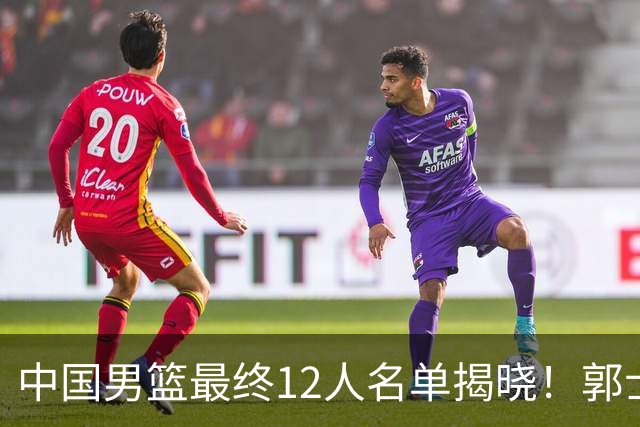 中国男篮最终12人名单揭晓！郭士强启用五锋战术，两名球员遗憾落选