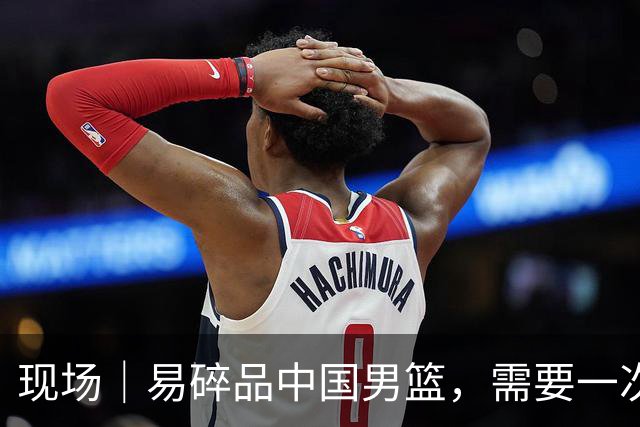 现场｜易碎品中国男篮，需要一次破而后立
